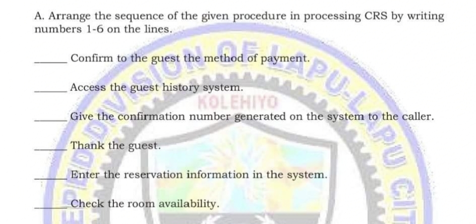 A. Arrange the sequence of the given procedure in processing CRS by writing
numbers 1-6 on the lines.
mod of
Confirm to the guest the method of payment.
Access the guest history system.
KOLEHIYO
Give the confirmation number generated on the system to the caller.
Thank the guest.
Enter the reservation information in the system.
Check the room availability.
PU
CIT