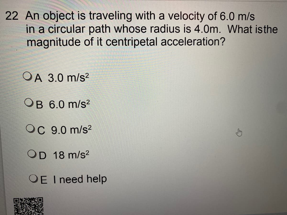 22 An object is traveling with a velocity of 6.0 m/s
in a circular path whose radius is 4.0m. What isthe
magnitude of it centripetal acceleration?
OA 3.0 m/s?
OB 6.0 m/s?
OC 9.0 m/s?
OD 18 m/s2
OE I need help
