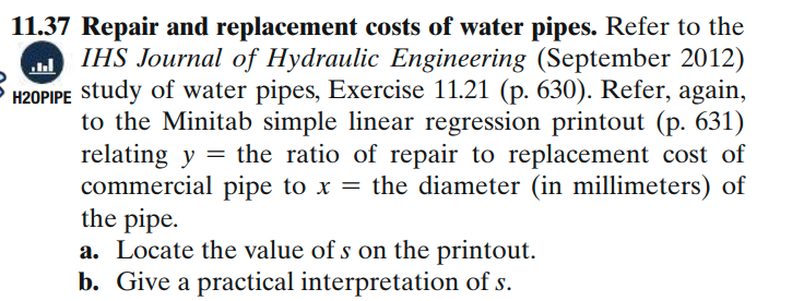 11.37 Repair and replacement costs of water pipes. Refer to the
IHS Journal of Hydraulic Engineering (September 2012)
5 H20PIPE study of water pipes, Exercise 11.21 (p. 630). Refer, again,
to the Minitab simple linear regression printout (p. 631)
relating y = the ratio of repair to replacement cost of
commercial pipe to x = the diameter (in millimeters) of
the pipe.
a. Locate the value of s on the printout.
b. Give a practical interpretation of s.
