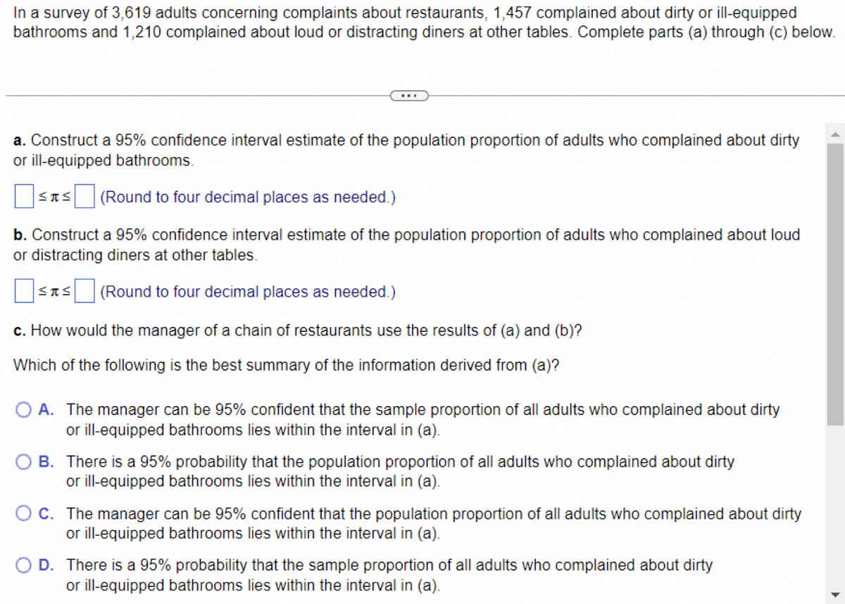 In a survey of 3,619 adults concerning complaints about restaurants, 1,457 complained about dirty or ill-equipped
bathrooms and 1,210 complained about loud or distracting diners at other tables. Complete parts (a) through (c) below.
a. Construct a 95% confidence interval estimate of the population proportion of adults who complained about dirty
or ill-equipped bathrooms.
SIS (Round to four decimal places as needed.)
b. Construct a 95% confidence interval estimate of the population proportion of adults who complained about loud
or distracting diners at other tables.
(Round to four decimal places as needed.)
SIS
c. How would the manager of a chain of restaurants use the results of (a) and (b)?
Which of the following is the best summary of the information derived from (a)?
O A. The manager can be 95% confident that the sample proportion of all adults who complained about dirty
or ill-equipped bathrooms lies within the interval in (a).
OB. There is a 95% probability that the population proportion of all adults who complained about dirty
or ill-equipped bathrooms lies within the interval in (a).
O C. The manager can be 95% confident that the population proportion of all adults who complained about dirty
or ill-equipped bathrooms lies within the interval in (a).
O D. There is a 95% probability that the sample proportion of all adults who complained about dirty
or ill-equipped bathrooms lies within the interval in (a).