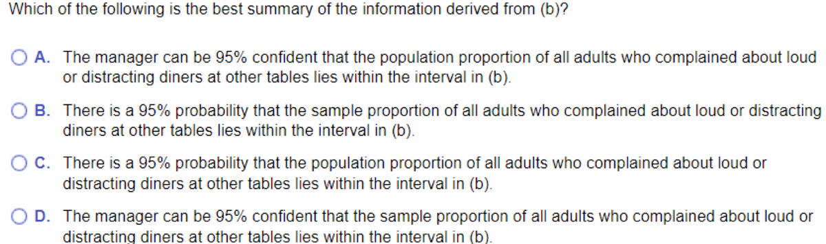 Which of the following is the best summary of the information derived from (b)?
O A. The manager can be 95% confident that the population proportion of all adults who complained about loud
or distracting diners at other tables lies within the interval in (b).
O B. There is a 95% probability that the sample proportion of all adults who complained about loud or distracting
diners at other tables lies within the interval in (b).
OC. There is a 95% probability that the population proportion of all adults who complained about loud or
distracting diners at other tables lies within the interval in (b).
OD. The manager can be 95% confident that the sample proportion of all adults who complained about loud or
distracting diners at other tables lies within the interval in (b).