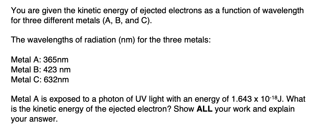 You are given the kinetic energy of ejected electrons as a function of wavelength
for three different metals (A, B, and C).
The wavelengths of radiation (nm) for the three metals:
Metal A: 365nm
Metal B: 423 nm
Metal C: 632nm
Metal A is exposed to a photon of UV light with an energy of 1.643 x 10-18J. What
is the kinetic energy of the ejected electron? Show ALL your work and explain
your answer.