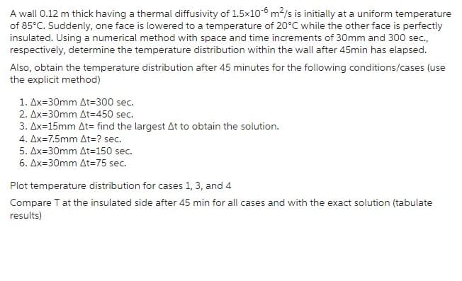 A wall 0.12 m thick having a thermal diffusivity of 1.5x10-6 m²/s is initially at a uniform temperature
of 85°C. Suddenly, one face is lowered to a temperature of 20°C while the other face is perfectly
insulated. Using a numerical method with space and time increments of 30mm and 300 sec.,
respectively, determine the temperature distribution within the wall after 45min has elapsed.
Also, obtain the temperature distribution after 45 minutes for the following conditions/cases (use
the explicit method)
1. Ax=30mm At=300 sec.
2. Ax=30mm At=450 sec.
3. Ax=15mm At= find the largest At to obtain the solution.
4. Ax=7.5mm At=? sec.
5. Ax=30mm At=150 sec.
6. Ax=30mm At=75 sec.
Plot temperature distribution for cases 1, 3, and 4
Compare T at the insulated side after 45 min for all cases and with the exact solution (tabulate
results)