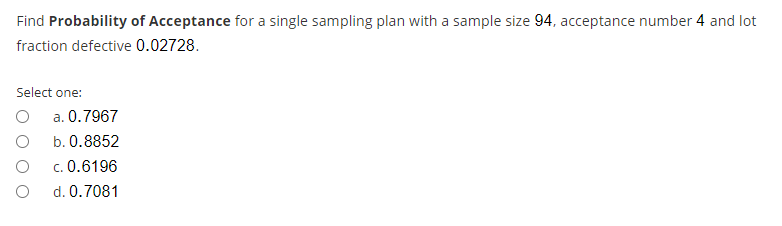 Find Probability of Acceptance for a single sampling plan with a sample size 94, acceptance number 4 and lot
fraction defective 0.02728.
Select one:
a. 0.7967
b. 0.8852
c. 0.6196
d. 0.7081
