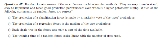 Question 47. Random forests are one of the most famous machine learning methods. They are easy to understand,
easy to implement and reach good prediction performances even without a hyper-parameter tuning. Which of the
following statements on random forest are correct?
a) The prediction of a classification forest is made by a majority vote of the trees' predictions.
b) The prediction of a regression forest is the median of the tree predictions.
c) Each single tree in the forest uses only a part of the data available.
d) The training time of a random forest scales linear with the number of trees used.

