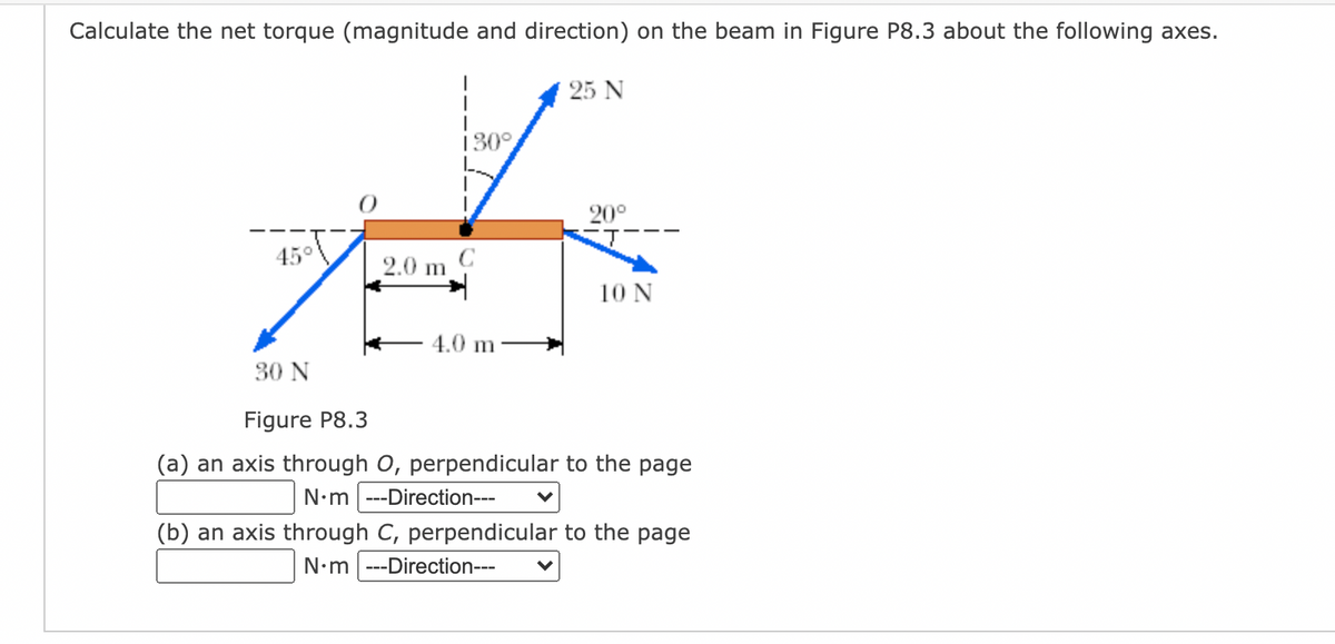 Calculate the net torque (magnitude and direction) on the beam in Figure P8.3 about the following axes.
25 N
130°
20°
45°
2.0 m
10 N
4.0 m
30 N
Figure P8.3
(a) an axis through O, perpendicular to the page
N•m ---Direction---
(b) an axis through C, perpendicular to the page
N•m ---Direction---
