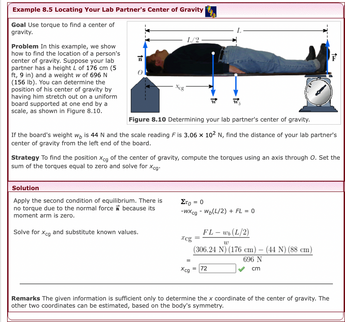 Example 8.5 Locating Your Lab Partner's Center of Gravity
Goal Use torque to find a center of
gravity.
L/2
Problem In this example, we show
how to find the location of a person's
center of gravity. Suppose your lab
partner has a height L of 176 cm (5
ft, 9 in) and a weight w of 696 N
(156 lb). You can determine the
position of his center of gravity by
having him stretch out on a uniform
board supported at one end by a
scale, as shown in Figure 8.10.
Xeg
9.
Figure 8.10 Determining your lab partner's center of gravity.
If the board's weight wh is 44 N and the scale reading F is 3.06 x 102 N, find the distance of your lab partner's
center of gravity from the left end of the board.
Strategy To find the position xcg of the center of gravity, compute the torques using an axis through O. Set the
sum of the torques equal to zero and solve for xca-
Solution
Apply the second condition of equilibrium. There is
no torque due to the normal force n because its
moment arm is zero.
ΣΤο.
= 0
-wXcg - Wь(L/2) + FL %3D 0
=
Solve for xca and substitute known values.
FL – wb (L/2)
xcg
%3|
w
(306.24 N) (176 cm) – (44 N) (88 cm)
|
696 N
Xcg
72
cm
Remarks The given information is sufficient only to determine the x coordinate of the center of gravity. The
other two coordinates can be estimated, based on the body's symmetry.
