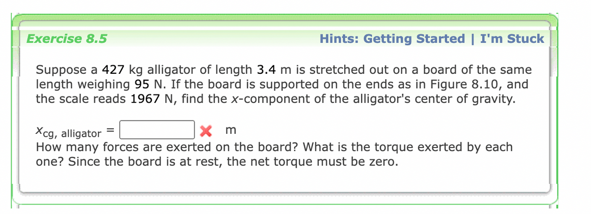 Exercise 8.5
Hints: Getting Started | I'm Stuck
Suppose a 427 kg alligator of length 3.4 m is stretched out on a board of the same
length weighing 95 N. If the board is supported on the ends as in Figure 8.10, and
the scale reads 1967 N, find the x-component of the alligator's center of gravity.
X m
Xcg, alligator
How many forces are exerted on the board? What is the torque exerted by each
one? Since the board is at rest, the net torque must be zero.
