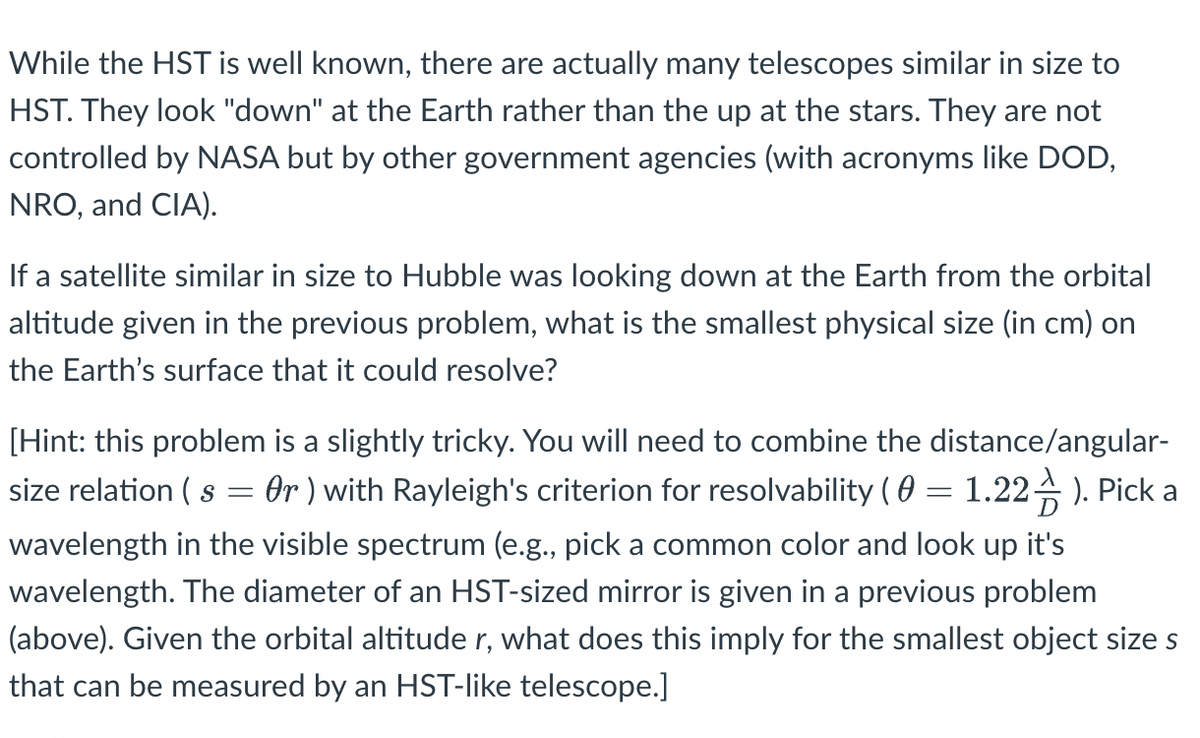 While the HST is well known, there are actually many telescopes similar in size to
HST. They look "down" at the Earth rather than the up at the stars. They are not
controlled by NASA but by other government agencies (with acronyms like DOD,
NRO, and CIA).
If a satellite similar in size to Hubble was looking down at the Earth from the orbital
altitude given in the previous problem, what is the smallest physical size (in cm) on
the Earth's surface that it could resolve?
[Hint: this problem is a slightly tricky. You will need to combine the distance/angular-
size relation ( s
Or ) with Rayleigh's criterion for resolvability ( 0 = 1.22). Pick a
wavelength in the visible spectrum (e.g., pick a common color and look up it's
wavelength. The diameter of an HST-sized mirror is given in a previous problem
(above). Given the orbital altitude r, what does this imply for the smallest object size s
that can be measured by an HST-like telescope.]
