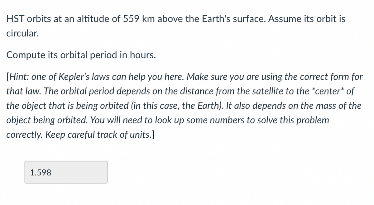 HST orbits at an altitude of 559 km above the Earth's surface. Assume its orbit is
circular.
Compute its orbital period in hours.
[Hint: one of Kepler's laws can help you here. Make sure you are using the correct form for
that law. The orbital period depends on the distance from the satellite to the *center* of
the object that is being orbited (in this case, the Earth). It also depends on the mass of the
object being orbited. You will need to look up some numbers to solve this problem
correctly. Keep careful track of units.]
1.598
