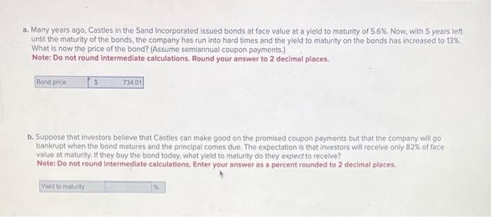 a. Many years ago, Castles in the Sand Incorporated issued bonds at face value at a yield to maturity of 5.6%. Now, with 5 years left
until the maturity of the bonds, the company has run into hard times and the yield to maturity on the bonds has increased to 13%.
What is now the price of the bond? (Assume semiannual coupon payments.)
Note: Do not round intermediate calculations. Round your answer to 2 decimal places.
Bond price
734.01
b. Suppose that investors believe that Castles can make good on the promised coupon payments but that the company will go
bankrupt when the bond matures and the principal comes due. The expectation is that investors will receive only 82% of face
value at maturity. If they buy the bond today, what yield to maturity do they expect to receive?
Note: Do not round intermediate calculations. Enter your answer as a percent rounded to 2 decimal places.
Yield to maturity
