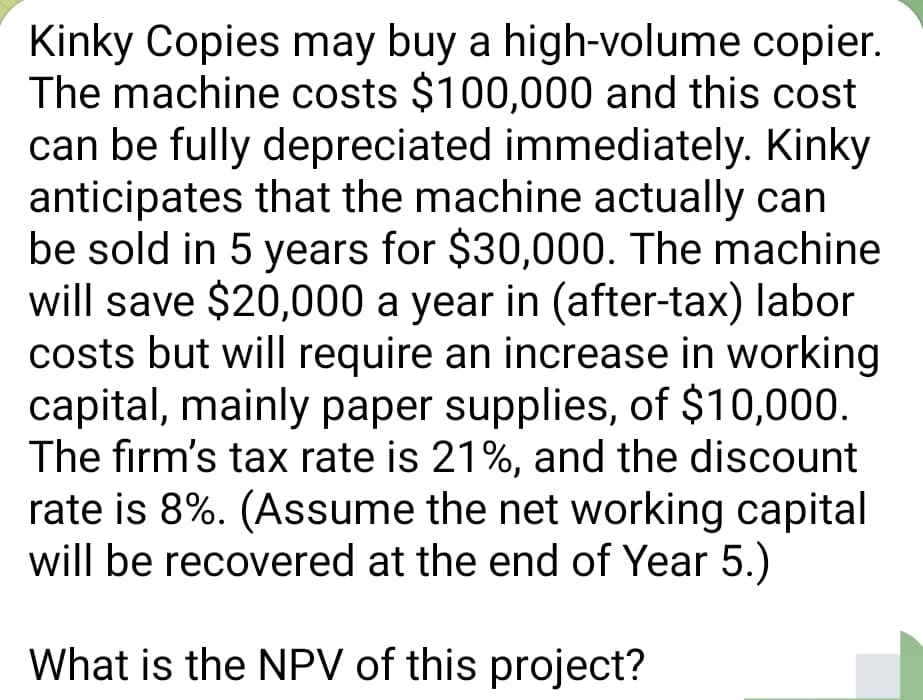 Kinky Copies may buy a high-volume copier.
The machine costs $100,000 and this cost
can be fully depreciated immediately. Kinky
anticipates that the machine actually can
be sold in 5 years for $30,000. The machine
will save $20,000 a year in (after-tax) labor
costs but will require an increase in working
capital, mainly paper supplies, of $10,000.
The firm's tax rate is 21%, and the discount
rate is 8%. (Assume the net working capital
will be recovered at the end of Year 5.)
What is the NPV of this project?