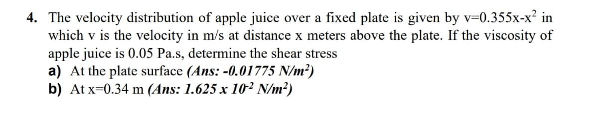 4. The velocity distribution of apple juice over a fixed plate is given by v=0.355x-x² in
which v is the velocity in m/s at distance x meters above the plate. If the viscosity of
apple juice is 0.05 Pa.s, determine the shear stress
a) At the plate surface (Ans: -0.01775 N/m²)
b) At x=0.34 m (Ans: 1.625 x 102 N/m²)
