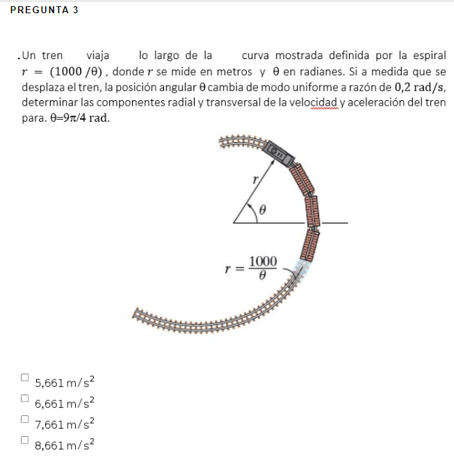 PREGUNTA 3
lo largo de la
.Un tren
r = (1000 /0), donde r se mide en metros y 0 en radianes. Si a medida que se
desplaza el tren, la posición angular e cambia de modo uniforme a razón de 0,2 rad/s,
determinar las componentes radial y transversal de la velocidad y aceleración del tren
para. 0-97/4 rad.
viaja
curva mostrada definida por la espiral
1000
r =
5,661 m/s?
6,661 m/s?
7,661 m/s?
8,661 m/s?
