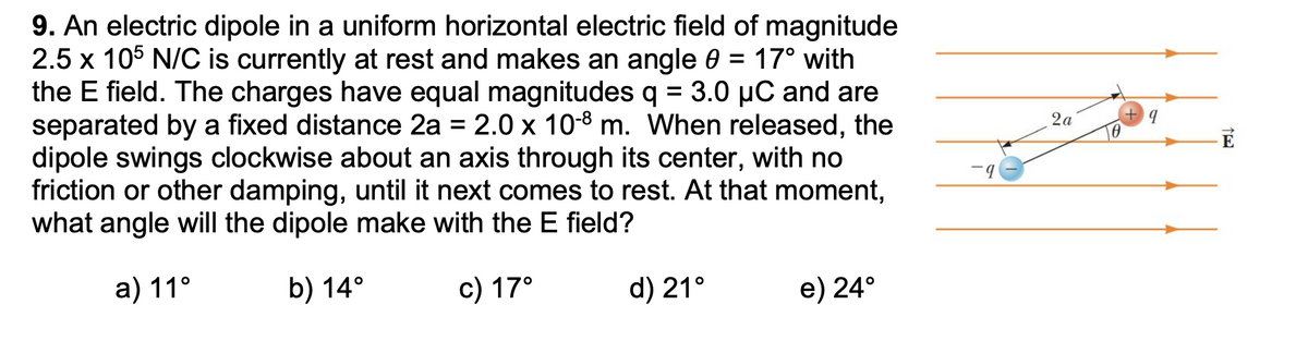 9. An electric dipole in a uniform horizontal electric field of magnitude
2.5 x 105 N/C is currently at rest and makes an angle 0 = 17° with
the E field. The charges have equal magnitudes q = 3.0 µC and are
separated by a fixed distance 2a = 2.0 x 10-8 m. When released, the
dipole swings clockwise about an axis through its center, with no
friction or other damping, until it next comes to rest. At that moment,
what angle will the dipole make with the E field?
%3D
2а
а) 11°
b) 14°
c) 17°
d) 21°
e) 24°

