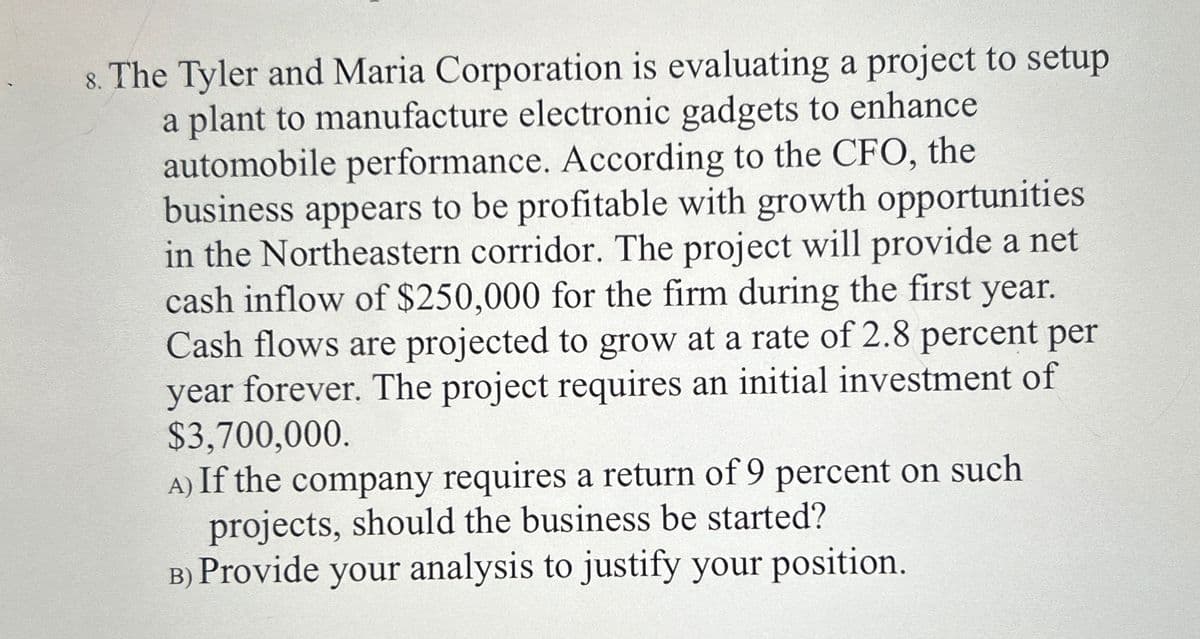 8. The Tyler and Maria Corporation is evaluating a project to setup
a plant to manufacture electronic gadgets to enhance
automobile performance. According to the CFO, the
business appears to be profitable with growth opportunities
in the Northeastern corridor. The project will provide a net
cash inflow of $250,000 for the firm during the first year.
Cash flows are projected to grow at a rate of 2.8 percent per
year forever. The project requires an initial investment of
$3,700,000.
A) If the company requires a return of 9 percent on such
projects, should the business be started?
B) Provide your analysis to justify your position.