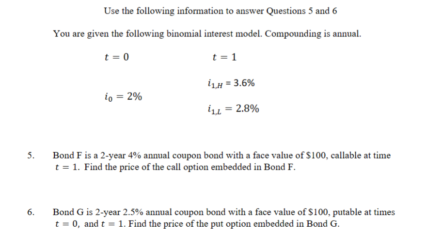5.
6.
Use the following information to answer Questions 5 and 6
You are given the following binomial interest model. Compounding is annual.
t = 0
t = 1
i1,H = 3.6%
io = 2%
ίο
i1,L = 2.8%
Bond F is a 2-year 4% annual coupon bond with a face value of $100, callable at time
t = 1. Find the price of the call option embedded in Bond F.
Bond G is 2-year 2.5% annual coupon bond with a face value of $100, putable at times
t = 0, and t = 1. Find the price of the put option embedded in Bond G.