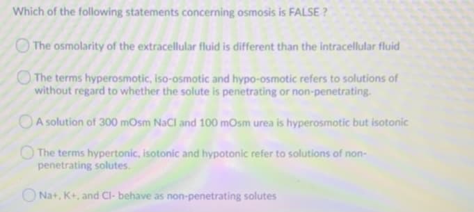 Which of the following statements concerning osmosis is FALSE ?
The osmolarity of the extracellular fluid is different than the intracellular fluid
The terms hyperosmotic, iso-osmotic and hypo-osmotic refers to solutions of
without regard to whether the solute is penetrating or non-penetrating.
OA solution of 300 mOsm NaCl and 100 mOsm urea is hyperosmotic but isotonic
O The terms hypertonic, isotonic and hypotonic refer to solutions of non-
penetrating solutes.
O Na+, K+, and Cl- behave as non-penetrating solutes
