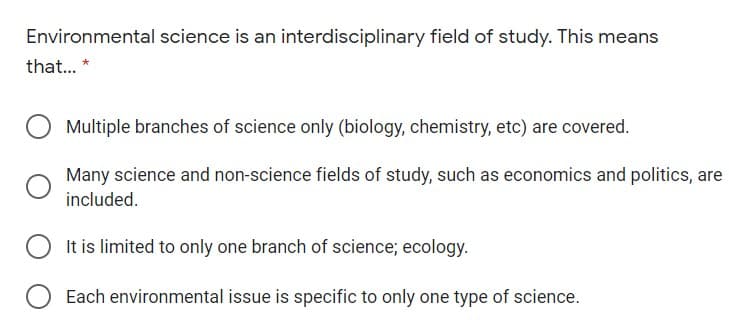 Environmental science is an interdisciplinary field of study. This means
that.. *
Multiple branches of science only (biology, chemistry, etc) are covered.
Many science and non-science fields of study, such as economics and politics, are
included.
It is limited to only one branch of science; ecology.
Each environmental issue is specific to only one type of science.
