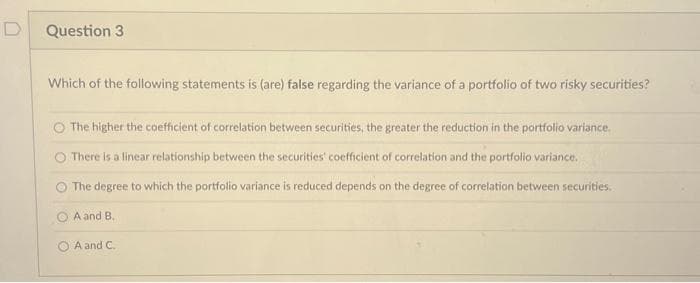 D
Question 3
Which of the following statements is (are) false regarding the variance of a portfolio of two risky securities?
The higher the coefficient of correlation between securities, the greater the reduction in the portfolio variance.
There is a linear relationship between the securities' coefficient of correlation and the portfolio variance.
O The degree to which the portfolio variance is reduced depends on the degree of correlation between securities.
A and B.
A and C.