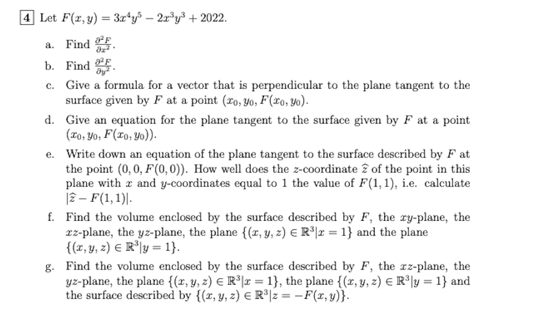 4 Let F(x, y) = 3x¹y5 - 2x³y³ + 2022.
Find F ·
82 F
b. Find Jy²
C.
a.
Give a formula for a vector that is perpendicular to the plane tangent to the
surface given by F at a point (ro, yo, F(xo, yo).
d. Give an equation for the plane tangent to the surface given by F at a point
(xo, Yo, F(xo, yo)).
e.
Write down an equation of the plane tangent to the surface described by F at
the point (0, 0, F(0,0)). How well does the z-coordinate of the point in this
plane with and y-coordinates equal to 1 the value of F(1, 1), i.e. calculate
|2 - F(1, 1).
f. Find the volume enclosed by the surface described by F, the xy-plane, the
xz-plane, the yz-plane, the plane {(x, y, z) = R³|x = 1} and the plane
{(x, y, z) = R³y = 1}.
g. Find the volume enclosed by the surface described by F, the xz-plane, the
yz-plane, the plane {(x, y, z) = R³|x = 1}, the plane {(x, y, z) = R³y = 1} and
the surface described by {(x, y, z) = R³|z = F(x, y)}.