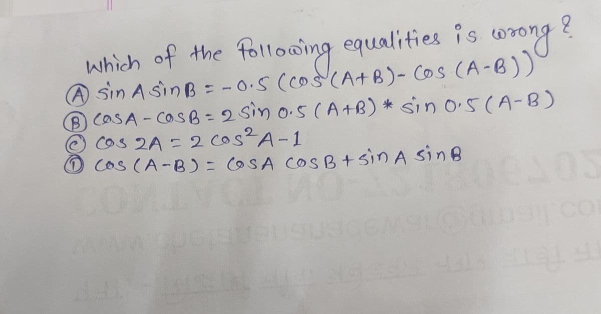 which of the follooing equalities is
A sin A sinB = - 0-5 (co(A+B)- Cos (A-B))
BCOSA-COSB = 2 Sin o.s (A +B) * sin o5(A-B)
cos 2A = 2 cos²A-1
DCos (A-B) = OSA COS B+sin A sinB
wrong?
%3D
co
