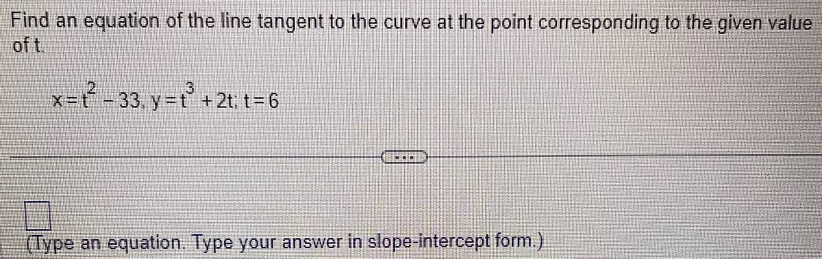 Find an equation of the line tangent to the curve at the point corresponding to the given value
of t.
3
x=t-33, y = t³ + 2t; t = 6
(Type an equation. Type your answer in slope-intercept form.)
