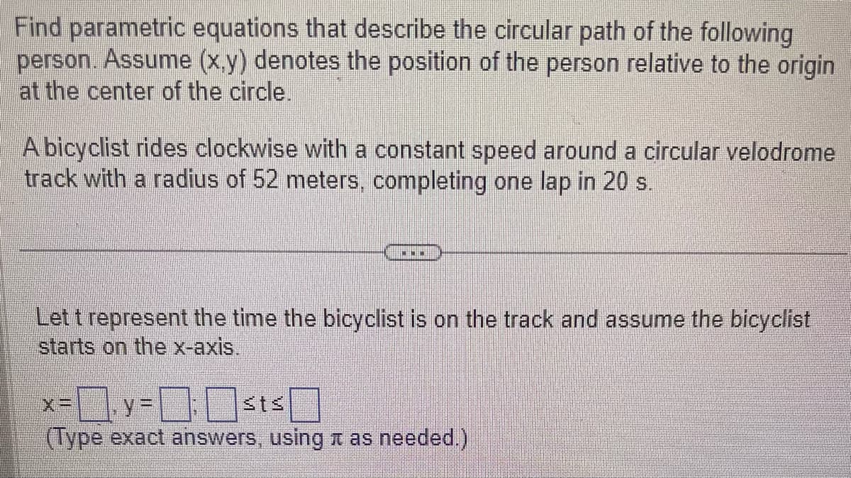 Find parametric equations that describe the circular path of the following
person. Assume (x,y) denotes the position of the person relative to the origin
at the center of the circle.
A bicyclist rides clockwise with a constant speed around a circular velodrome
track with a radius of 52 meters, completing one lap in 20 s.
www
Let t represent the time the bicyclist is on the track and assume the bicyclist
starts on the x-axis.
x=y=:st≤
(Type exact answers, using à as needed.)