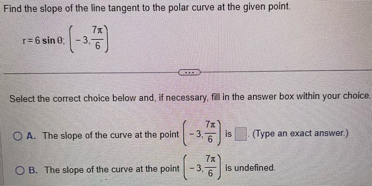 Find the slope of the line tangent to the polar curve at the given point.
7x
(-3-
r= 6 sin 0;
Select the correct choice below and, if necessary, fill in the answer box within your choice.
OA. The slope of the curve at the point
CILIN
OB. The slope of the curve at the point
3,
7x
6
7₁
6
is
(Type an exact answer.)
is undefined.