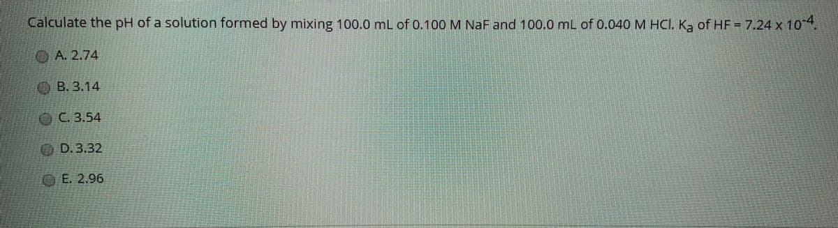 Calculate the pH of a solution formed by mixing 100.0 mL of 0.100 M NaF and 100.0 mL of 0.040 M HCI. K, of HF=7.24 x 104
OA. 2.74
OB.3.14
O.C.3,54
OD.3.32
OE. 2.96
