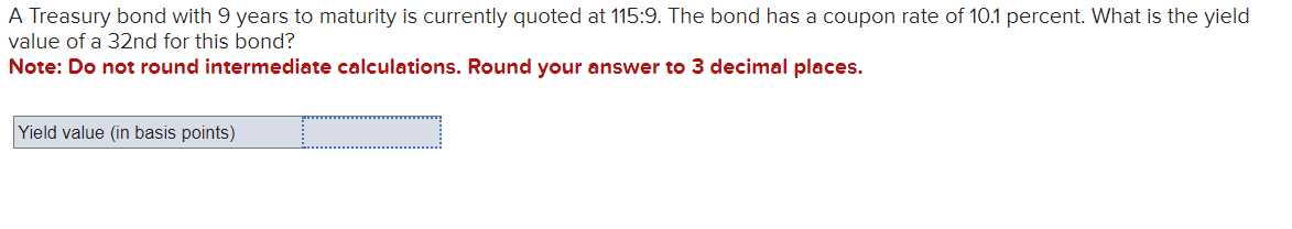 A Treasury bond with 9 years to maturity is currently quoted at 115:9. The bond has a coupon rate of 10.1 percent. What is the yield
value of a 32nd for this bond?
Note: Do not round intermediate calculations. Round your answer to 3 decimal places.
Yield value (in basis points)