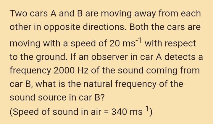 Two cars A and B are moving away from each
other in opposite directions. Both the cars are
moving with a speed of 20 ms with respect
to the ground. If an observer in car A detects a
frequency 2000 Hz of the sound coming from
car B, what is the natural frequency of the
sound source in car B?
(Speed of sound in air = 340 ms)
