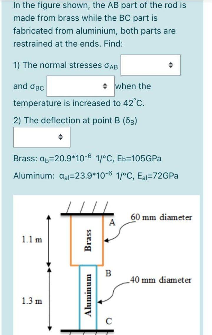 In the figure shown, the AB part of the rod is
made from brass while the BC part is
fabricated from aluminium, both parts are
restrained at the ends. Find:
1) The normal stresses oAB
and OBC
+ when the
temperature is increased to 42°C.
2) The deflection at point B (SB)
Brass: ab=20.9*10-6 1/°C, Eb=105GPA
Aluminum: aal=23.9*10-6 1/°C, Eal=72GPA
60 mm diameter
A
1.1 m
B
40 mm diameter
1.3 m
C
Aluminum
Brass
