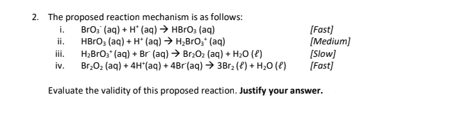 2. The proposed reaction mechanism is as follows:
BrO₂ (aq) + H+ (aq) → HBrO3(aq)
HBrO3(aq) + H+ (aq) → H₂BrO₂+ (aq)
H₂BrO3+ (aq) + Br (aq) → Br₂O₂ (aq) + H₂O (l)
Br₂O₂ (aq) + 4H*(aq) + 4Br(aq) → 3Br₂ (l) + H₂O (l)
Evaluate the validity of this proposed reaction. Justify your answer.
i.
ii.
iii.
iv.
[Fast]
[Medium]
[Slow]
[Fast]