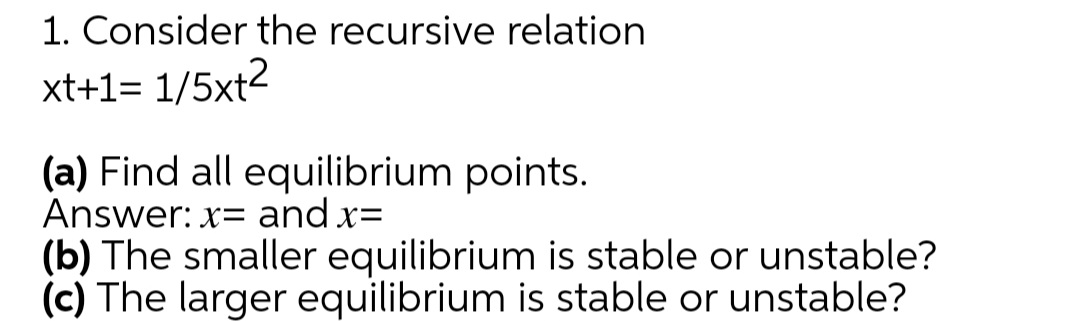 1. Consider the recursive relation
xt+1= 1/5xt2
(a) Find all equilibrium points.
Answer: x= and x=
(b) The smaller equilibrium is stable or unstable?
(c) The larger equilibrium is stable or unstable?

