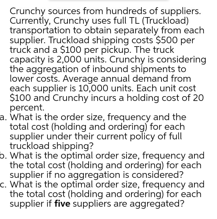 Crunchy sources from hundreds of suppliers.
Currently, Crunchy uses full TL (Truckload)
transportation to obtain separately from each
supplier. Truckload shipping costs $500 per
truck and a $100 per pickup. The truck
capacity is 2,000 units. Crunchy is considering
the aggregation of inbound shipments to
lower costs. Average annual demand from
each supplier is 10,000 units. Each unit cost
$100 and Crunchy incurs a holding cost of 2O
percent.
a. What is the order size, frequency and the
total cost (holding and ordering) for each
supplier under their current policy of full
truckload shipping?
b. What is the optimal order size, frequency and
the total cost (holding and ordering) for each
supplier if no aggregation is considered?
c. What is the optimal order size, frequency and
the total cost (holding and ordering) for each
supplier if five suppliers are aggregated?
