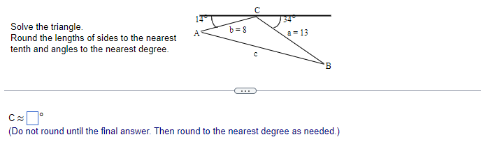 Solve the triangle.
Round the lengths of sides to the nearest
tenth and angles to the nearest degree.
0
b=8
a = 13
B
C≈
(Do not round until the final answer. Then round to the nearest degree as needed.)