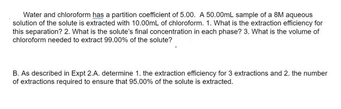 Water and chloroform has a partition coefficient of 5.00. A 50.00mL sample of a 8M aqueous
solution of the solute is extracted with 10.00mL of chloroform. 1. What is the extraction efficiency for
this separation? 2. What is the solute's final concentration in each phase? 3. What is the volume of
chloroform needed to extract 99.00% of the solute?
B. As described in Expt 2.A. determine 1. the extraction efficiency for 3 extractions and 2. the number
of extractions required to ensure that 95.00% of the solute is extracted.
