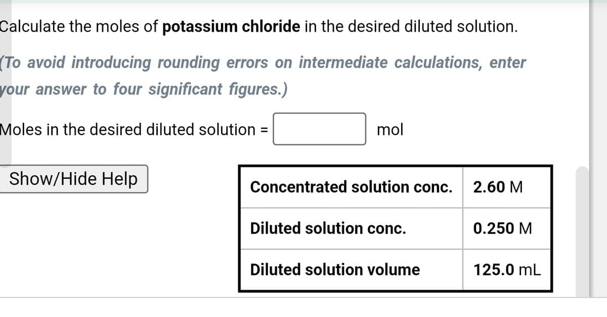 Calculate the moles of potassium chloride in the desired diluted solution.
(To avoid introducing rounding errors on intermediate calculations, enter
your answer to four significant figures.)
Moles in the desired diluted solution =
Show/Hide Help
mol
Concentrated solution conc.
2.60 M
Diluted solution conc.
0.250 M
Diluted solution volume
125.0 mL