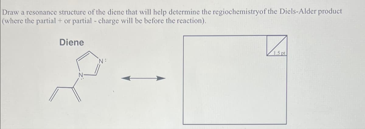 Draw a resonance structure of the diene that will help determine the regiochemistryof the Diels-Alder product
(where the partial + or partial - charge will be before the reaction).
Diene
1.5 pt