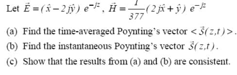 Let E=(-2jŷ) e˜³², H =-
(2 jî +ŷ) e¯jz
377
(a) Find the time-averaged Poynting's vector <$(z,t)>.
(b) Find the instantaneous Poynting's vector (z,t).
(c) Show that the results from (a) and (b) are consistent.