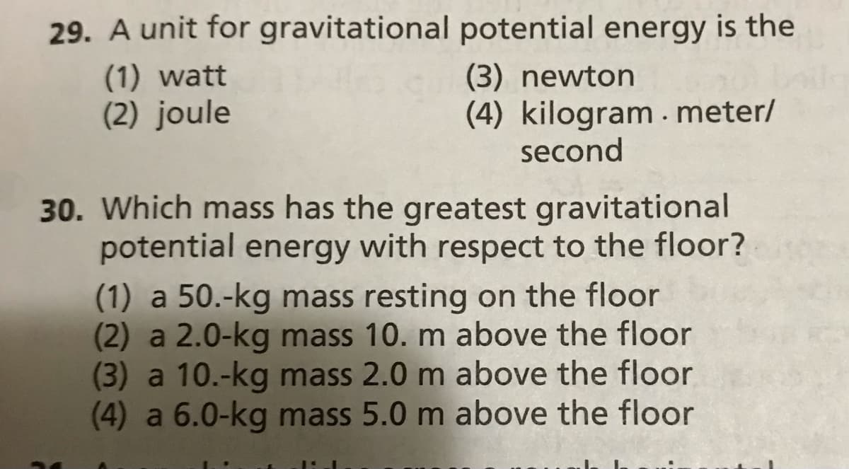 29. A unit for gravitational potential energy is the
(1) watt
(2) joule
(3) newton
(4) kilogram. meter/
second
30. Which mass has the greatest gravitational
potential energy with respect to the floor?
(1) a 50.-kg mass resting on the floor
(2) a 2.0-kg mass 10. m above the floor
(3) a 10.-kg mass 2.0 m above the floor
(4) a 6.0-kg mass 5.0 m above the floor
