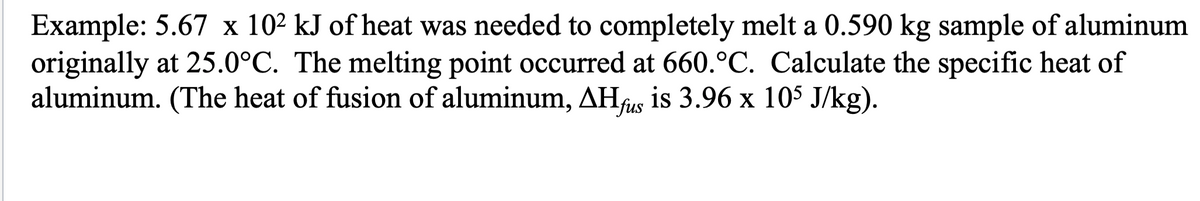 Example: 5.67 x 10² kJ of heat was needed to completely melt a 0.590 kg sample of aluminum
originally at 25.0°C. The melting point occurred at 660.°C. Calculate the specific heat of
aluminum. (The heat of fusion of aluminum, AHfus is 3.96 x 105 J/kg).