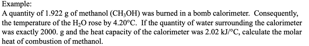 Example:
A quantity of 1.922 g of methanol (CH3OH) was burned in a bomb calorimeter. Consequently,
the temperature of the H₂O rose by 4.20°C. If the quantity of water surrounding the calorimeter
was exactly 2000. g and the heat capacity of the calorimeter was 2.02 kJ/°C, calculate the molar
heat of combustion of methanol.