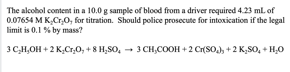 The alcohol content in a 10.0 g sample of blood from a driver required 4.23 mL of
0.07654 M K₂Cr₂O7 for titration. Should police prosecute for intoxication if the legal
limit is 0.1 % by mass?
3 C₂H5OH + 2 K₂Cr₂O7 + 8 H₂SO4 → 3 CH3COOH + 2 Cr(SO4)3 + 2 K₂SO4 + H₂O