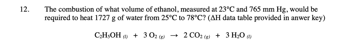 12.
The combustion of what volume of ethanol, measured at 23°C and 765 mm Hg, would be
required to heat 1727 g of water from 25°℃ to 78°C? (AH data table provided in anwer key)
C₂H5OH (1) + 3 02 (8) → 2 CO2 (g) + 3 H₂O (1)