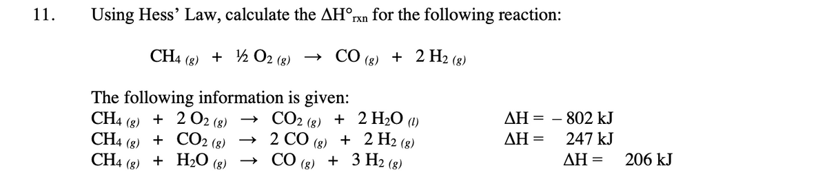 11.
Using Hess' Law, calculate the AHOrxn for the following reaction:
CH4 (8) + 1/2O2 (8)
CO (8) + 2 H2 (8)
The following information is given:
CH4 + 202 (8)
(8)
CH4 + CO₂
(g)
(8)
CH4 + H₂O
(g)
(g)
→
→
CO2 (g) +
2 H₂O (1)
2 CO
(8)
2 H2 (g)
+
CO(g) + 3 H₂ (g)
AH =
ΔΗ
=
- 802 kJ
247 kJ
ΔΗ
-
206 kJ