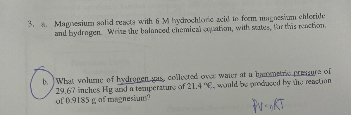 3. a. Magnesium solid reacts with 6 M hydrochloric acid to form magnesium chloride
and hydrogen. Write the balanced chemical equation, with states, for this reaction.
b.) What volume of hydrogen gas, collected over water at a barometric pressure of
29.67 inches Hg and a temperature of 21.4 °C, would be produced by the reaction
of 0.9185 g of magnesium?
PV = nRT