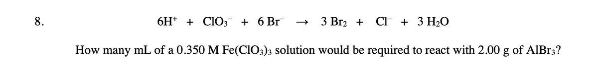 8.
3 Br₂ + CI+ 3 H₂O
How many mL of a 0.350 M Fe(ClO3)3 solution would be required to react with 2.00 g of AlBr3?
6H+ + ClO3 + 6 Br