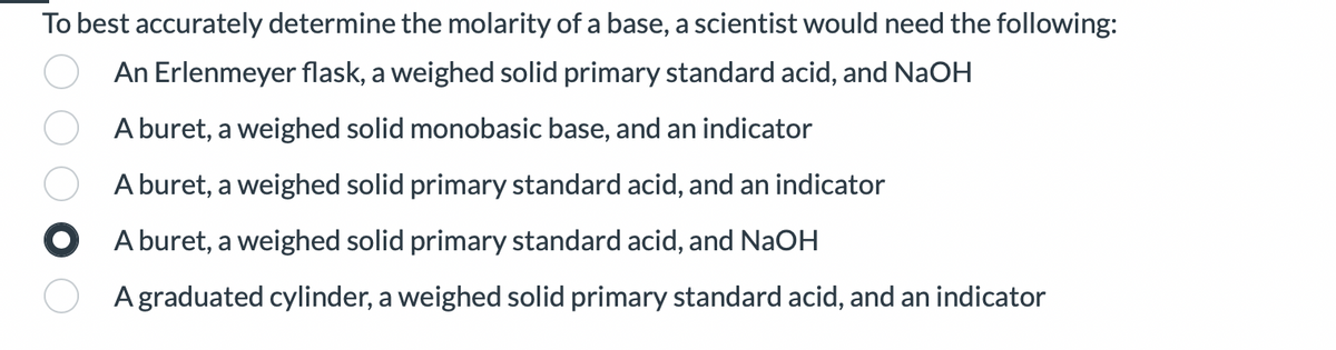 To best accurately determine the molarity of a base, a scientist would need the following:
An Erlenmeyer flask, a weighed solid primary standard acid, and NaOH
A buret, a weighed solid monobasic base, and an indicator
A buret, a weighed solid primary standard acid, and an indicator
A buret, a weighed solid primary standard acid, and NaOH
A graduated cylinder, a weighed solid primary standard acid, and an indicator